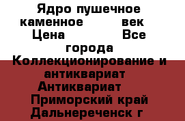 Ядро пушечное каменное 11-12  век. › Цена ­ 60 000 - Все города Коллекционирование и антиквариат » Антиквариат   . Приморский край,Дальнереченск г.